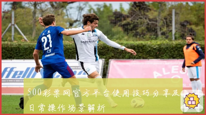 500彩票网官方平台使用技巧分享及日常操作场景解析