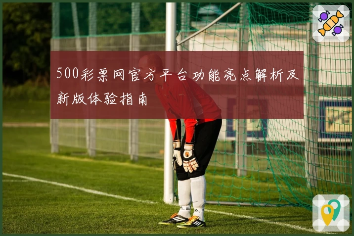 500彩票网官方平台功能亮点解析及新版体验指南