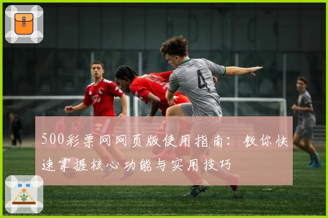 500彩票网网页版使用指南:教你快速掌握核心功能与实用技巧