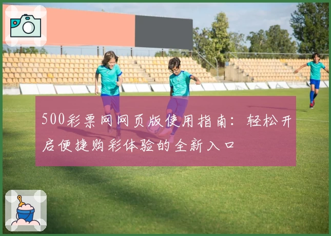 500彩票网网页版使用指南：轻松开启便捷购彩体验的全新入口