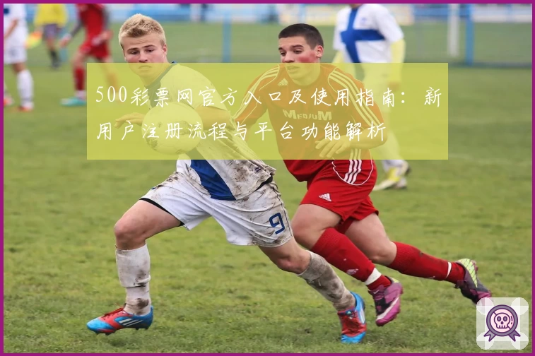 500彩票网官方入口及使用指南：新用户注册流程与平台功能解析