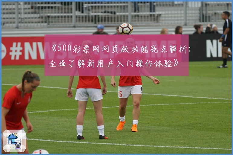 《500彩票网网页版功能亮点解析：全面了解新用户入门操作体验》