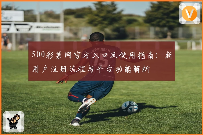 500彩票网官方入口及使用指南：新用户注册流程与平台功能解析