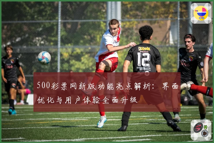 500彩票网新版功能亮点解析：界面优化与用户体验全面升级