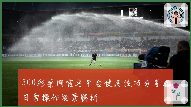 500彩票网官方平台使用技巧分享及日常操作场景解析