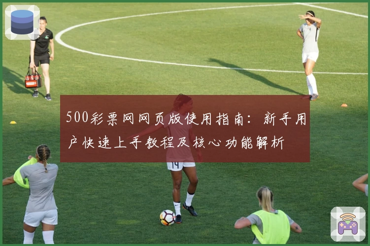 500彩票网网页版使用指南：新手用户快速上手教程及核心功能解析