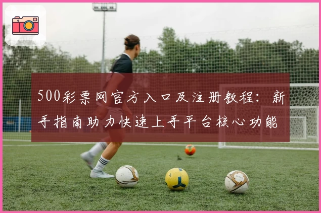500彩票网官方入口及注册教程：新手指南助力快速上手平台核心功能